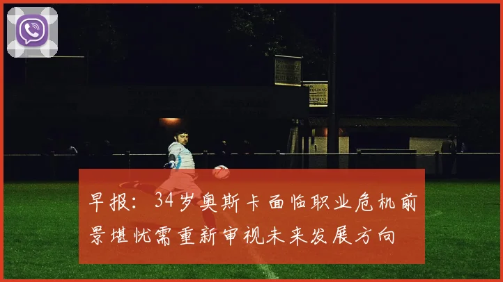 早报：34岁奥斯卡面临职业危机前景堪忧需重新审视未来发展方向