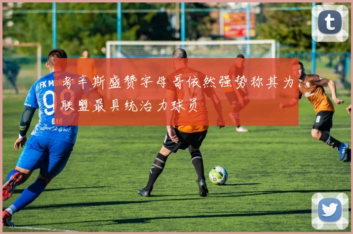 考辛斯盛赞字母哥依然强势称其为联盟最具统治力球员